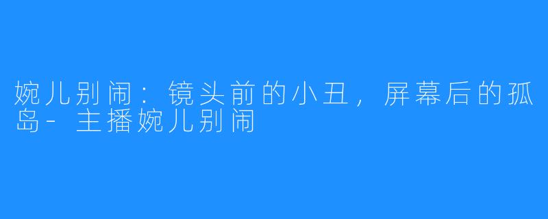 婉儿别闹:镜头前的小丑,屏幕后的孤岛-主播婉儿别闹
