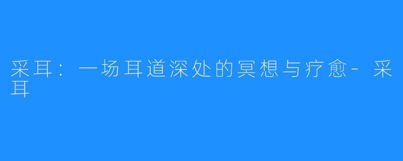 采耳:一场耳道深处的冥想与疗愈-采耳