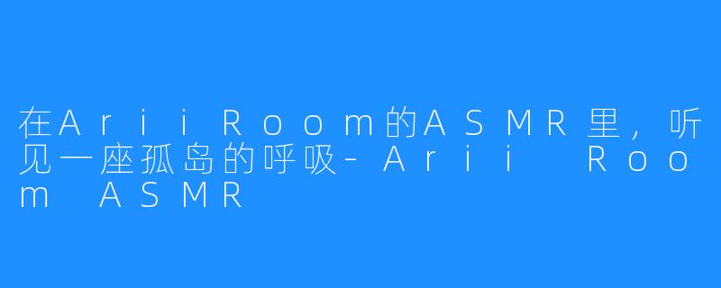 在AriiRoom的ASMR里，听见一座孤岛的呼吸-Arii Room ASMR