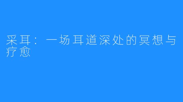 采耳:一场耳道深处的冥想与疗愈