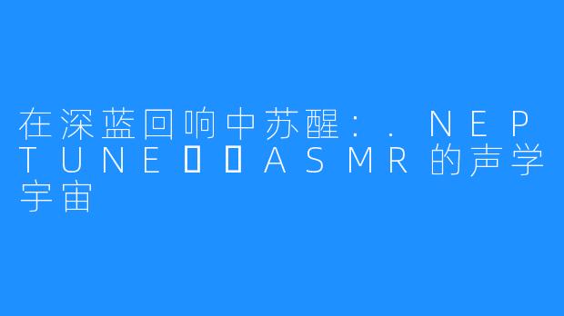 在深蓝回响中苏醒:.NEPTUNE넵튠ASMR的声学宇宙