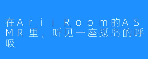 在AriiRoom的ASMR里，听见一座孤岛的呼吸