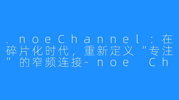 .noeChannel：在碎片化时代，重新定义“专注”的窄频连接-noe Channel