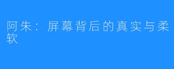 阿朱:屏幕背后的真实与柔软