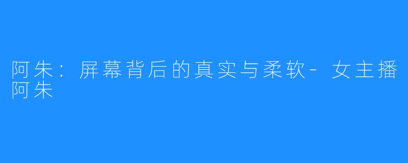 阿朱:屏幕背后的真实与柔软-女主播阿朱