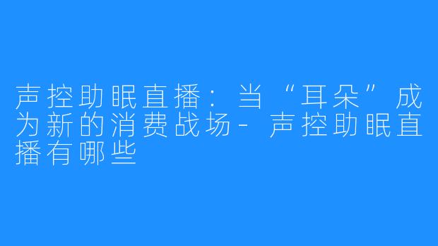 声控助眠直播:当“耳朵”成为新的消费战场-声控助眠直播有哪些