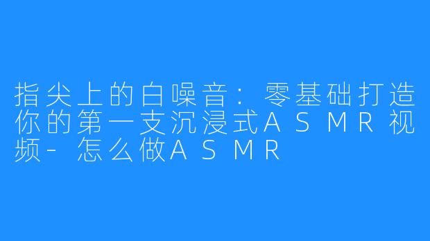 指尖上的白噪音：零基础打造你的第一支沉浸式ASMR视频-怎么做ASMR