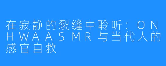 在寂静的裂缝中聆听:ONHWAASMR与当代人的感官自救