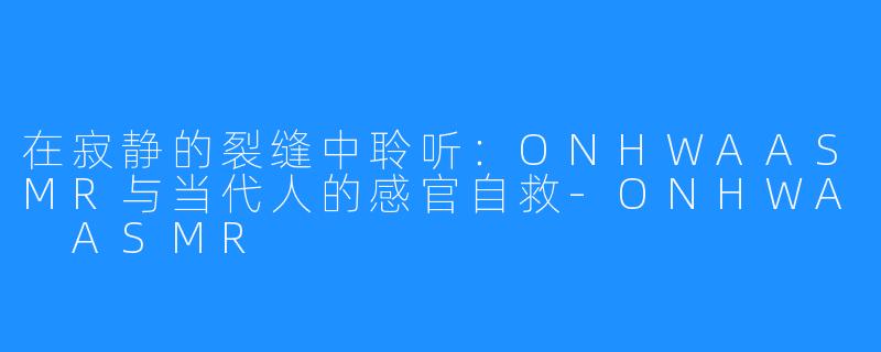 在寂静的裂缝中聆听:ONHWAASMR与当代人的感官自救-ONHWA ASMR