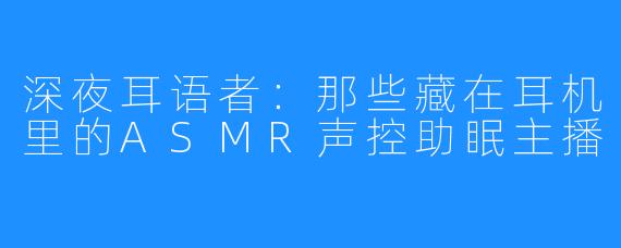 深夜耳语者:那些藏在耳机里的ASMR声控助眠主播