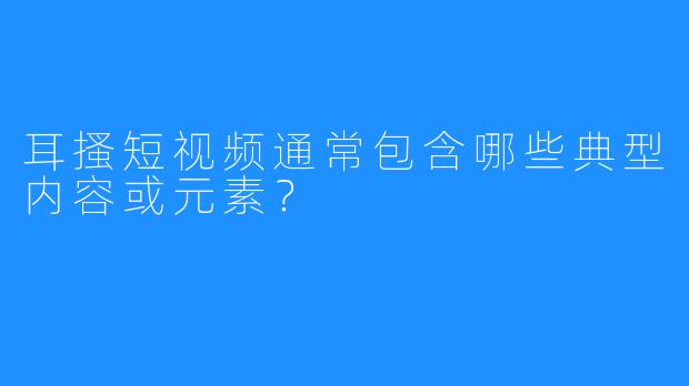 耳搔短视频通常包含哪些典型内容或元素?