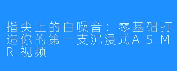 指尖上的白噪音：零基础打造你的第一支沉浸式ASMR视频