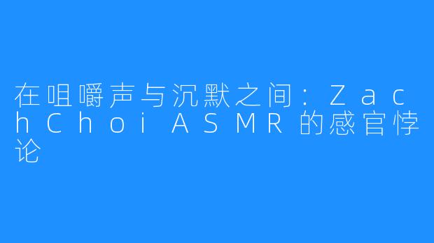 在咀嚼声与沉默之间:ZachChoiASMR的感官悖论