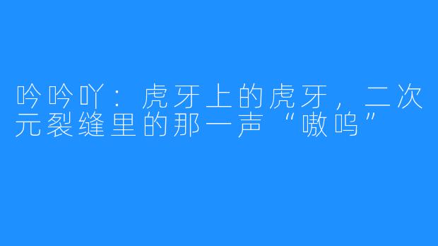 吟吟吖:虎牙上的虎牙,二次元裂缝里的那一声“嗷呜”
