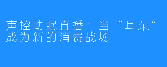 声控助眠直播:当“耳朵”成为新的消费战场