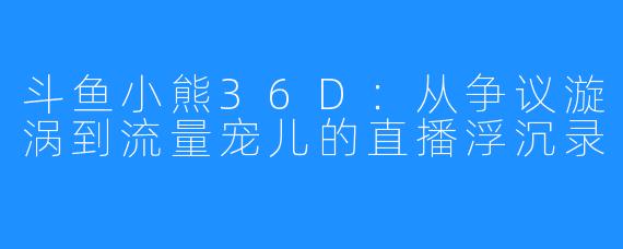 斗鱼小熊36D:从争议漩涡到流量宠儿的直播浮沉录