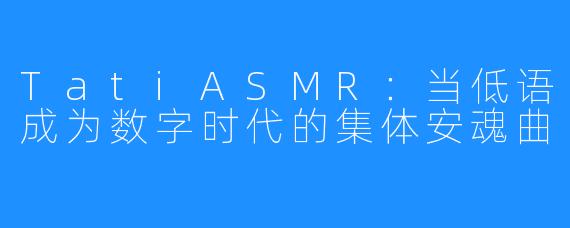TatiASMR:当低语成为数字时代的集体安魂曲