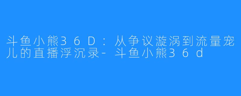 斗鱼小熊36D:从争议漩涡到流量宠儿的直播浮沉录-斗鱼小熊36d