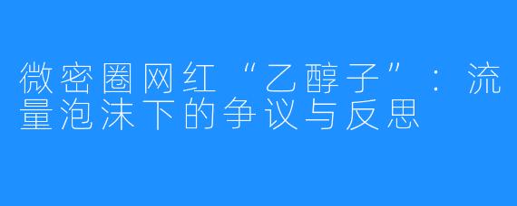 微密圈网红“乙醇子”:流量泡沫下的争议与反思
