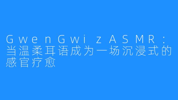 GwenGwizASMR:当温柔耳语成为一场沉浸式的感官疗愈