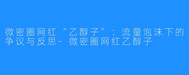 微密圈网红“乙醇子”:流量泡沫下的争议与反思-微密圈网红乙醇子