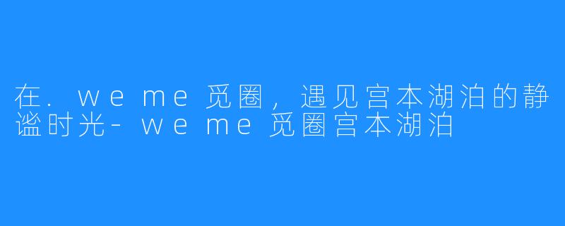在.weme觅圈,遇见宫本湖泊的静谧时光-weme觅圈宫本湖泊